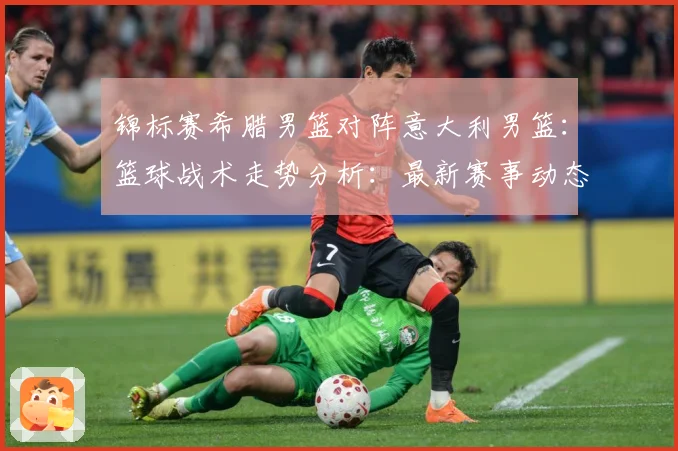 锦标赛希腊男篮对阵意大利男篮：篮球战术走势分析：最新赛事动态与深度分析