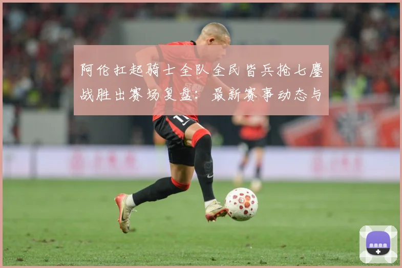 阿伦扛起骑士全队全民皆兵抢七鏖战胜出赛场复盘：最新赛事动态与深度分析