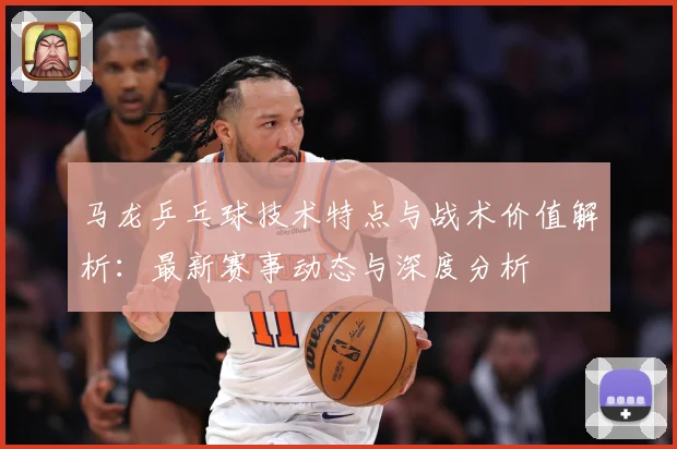马龙乒乓球技术特点与战术价值解析：最新赛事动态与深度分析