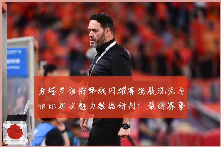 劳塔罗领衔锋线闪耀赛场展现无与伦比进攻魅力数据研判：最新赛事动态与深度分析