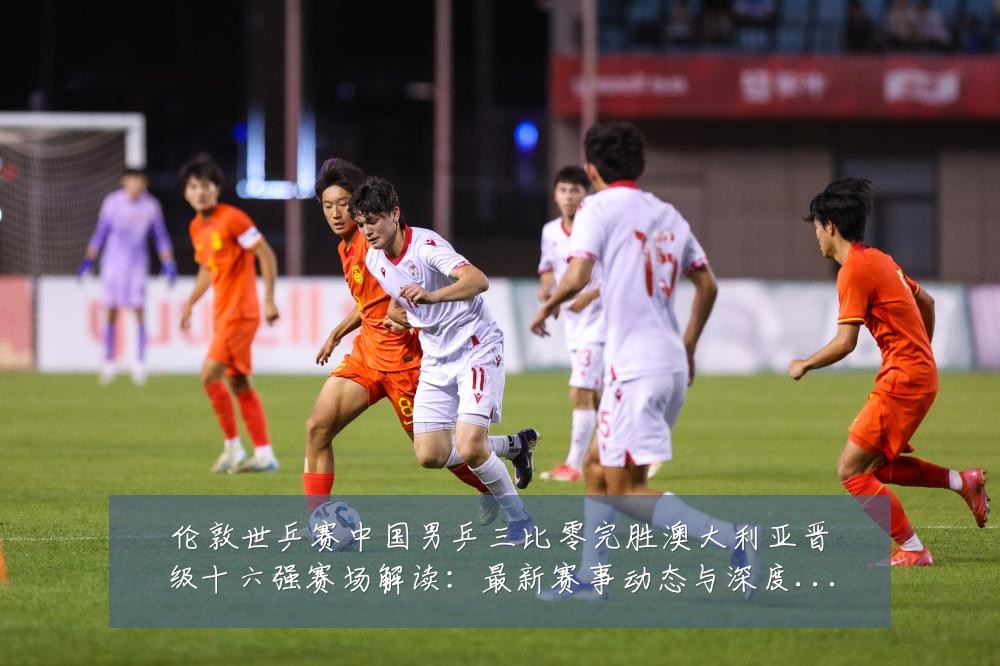 伦敦世乒赛中国男乒三比零完胜澳大利亚晋级十六强赛场解读:最新赛事动态与深度分析