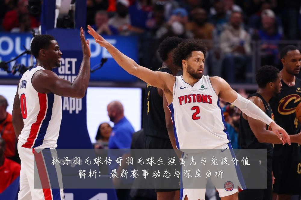 林丹羽毛球传奇羽毛球生涯高光与竞技价值解析:最新赛事动态与深度分析
