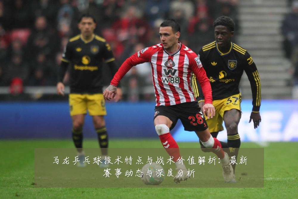 马龙乒乓球技术特点与战术价值解析：最新赛事动态与深度分析