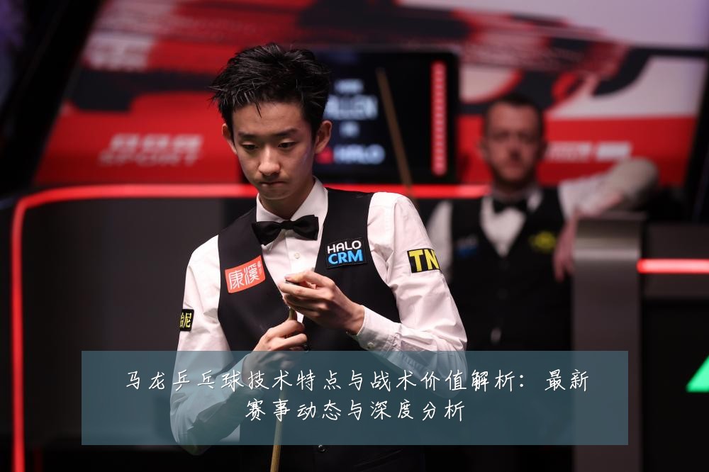 马龙乒乓球技术特点与战术价值解析：最新赛事动态与深度分析